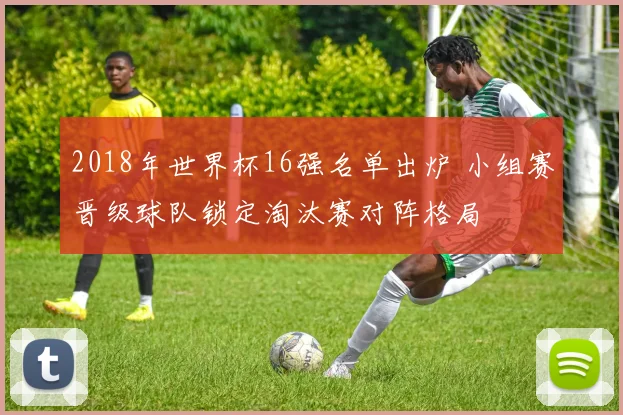 2018年世界杯16强名单出炉 小组赛晋级球队锁定淘汰赛对阵格局