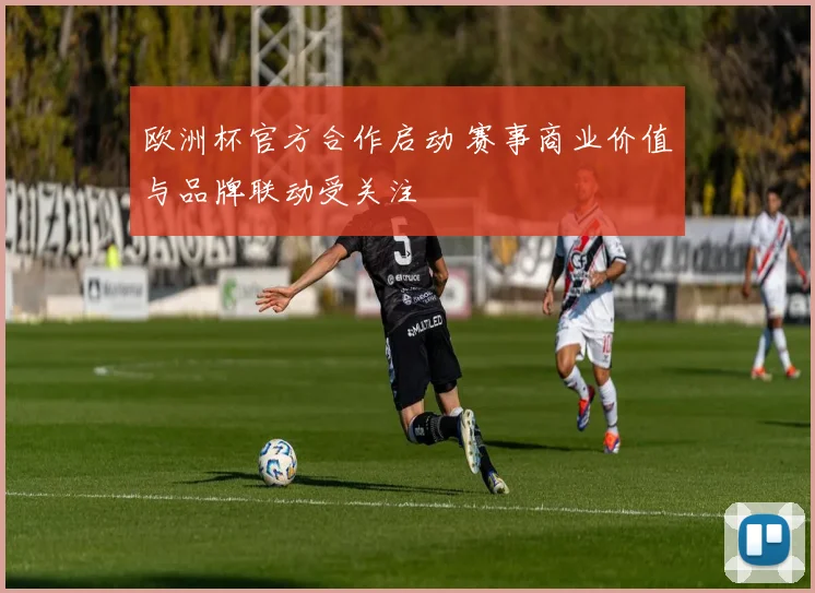 欧洲杯官方合作启动 赛事商业价值与品牌联动受关注
