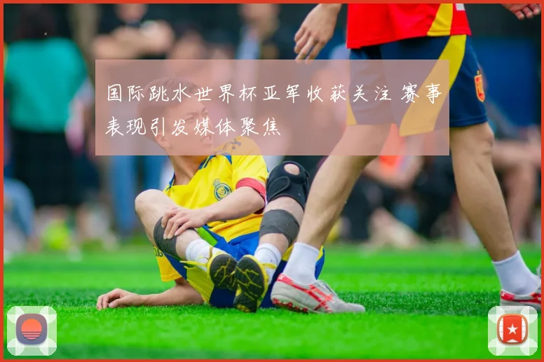 国际跳水世界杯亚军收获关注 赛事表现引发媒体聚焦