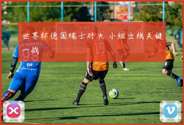 世界杯德国瑞士对决 小组出线关键一战