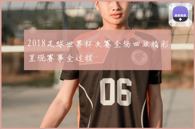 2018足球世界杯决赛全场回放精彩呈现赛事全过程