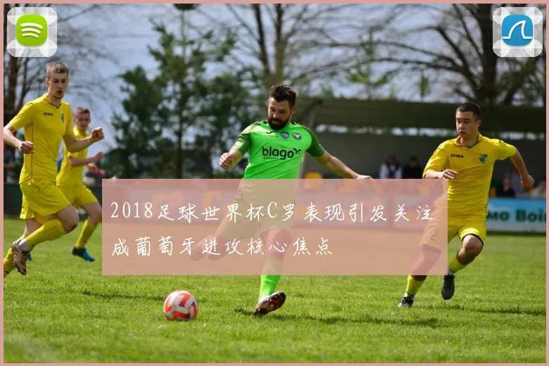 2018足球世界杯C罗表现引发关注 成葡萄牙进攻核心焦点