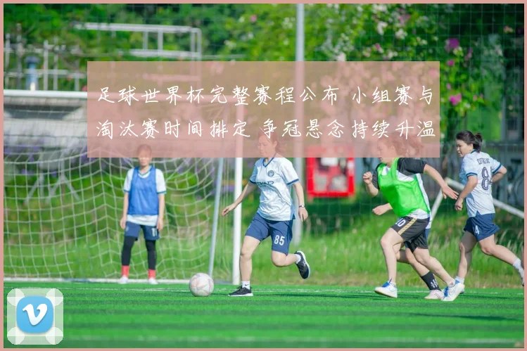 足球世界杯完整赛程公布 小组赛与淘汰赛时间排定 争冠悬念持续升温