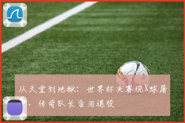 从天堂到地狱:世界杯决赛现X球屠杀,传奇队长含泪退役