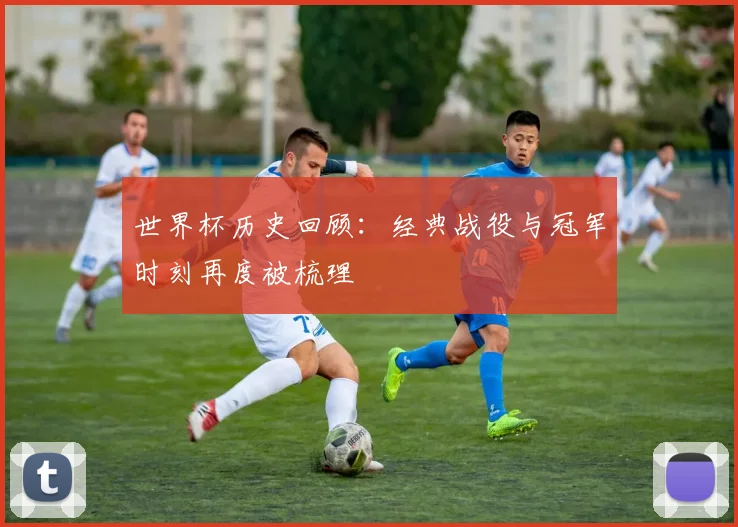 世界杯历史回顾：经典战役与冠军时刻再度被梳理