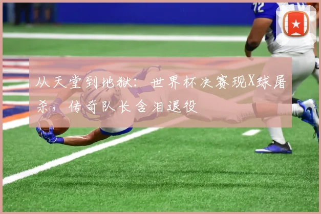 从天堂到地狱:世界杯决赛现X球屠杀,传奇队长含泪退役