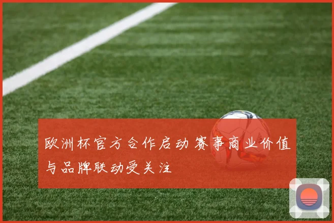 欧洲杯官方合作启动 赛事商业价值与品牌联动受关注