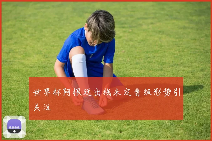 世界杯阿根廷出线未定晋级形势引关注