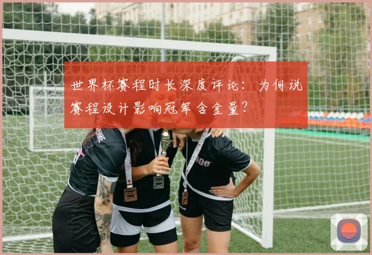 世界杯赛程时长深度评论:为何说赛程设计影响冠军含金量?