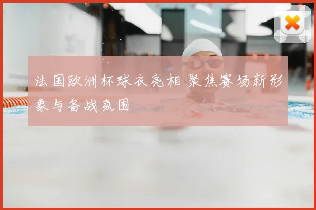 法国欧洲杯球衣亮相 聚焦赛场新形象与备战氛围
