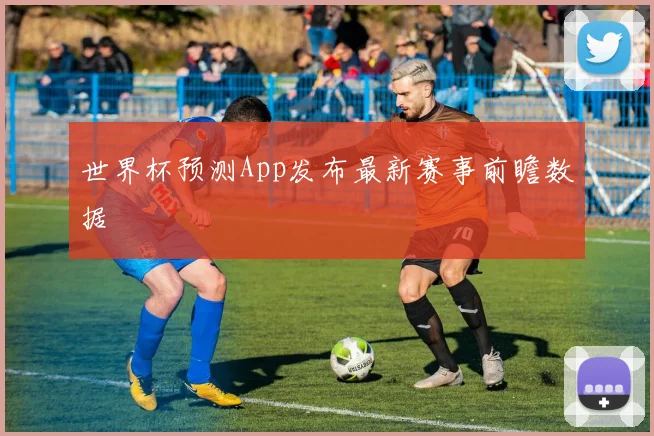 世界杯预测App发布最新赛事前瞻数据
