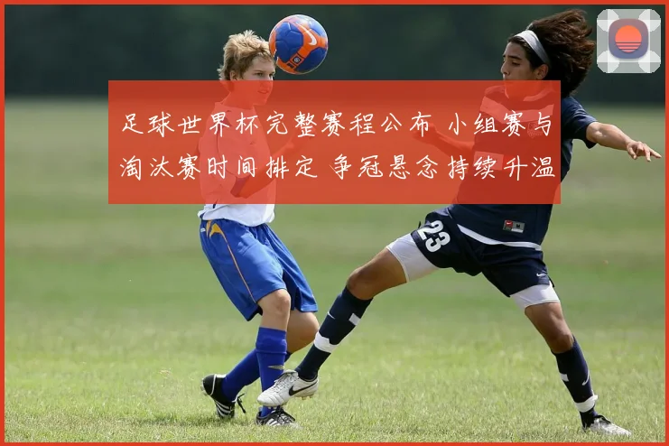 足球世界杯完整赛程公布 小组赛与淘汰赛时间排定 争冠悬念持续升温
