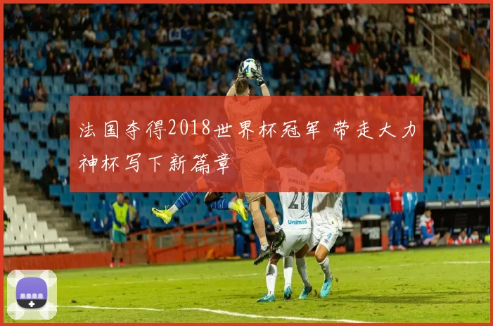 法国夺得2018世界杯冠军 带走大力神杯写下新篇章