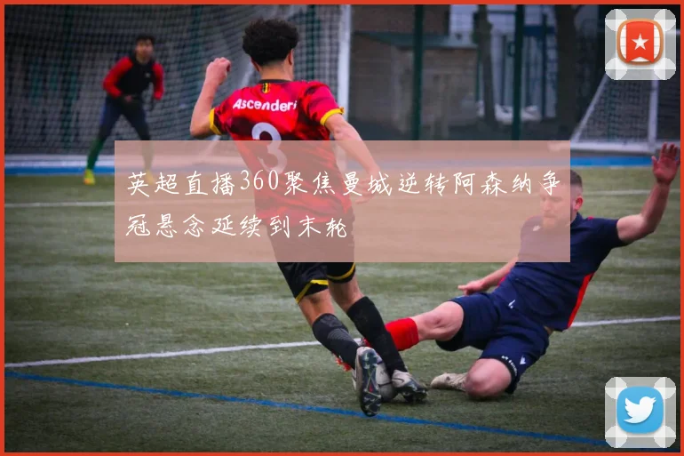 英超直播360聚焦曼城逆转阿森纳争冠悬念延续到末轮