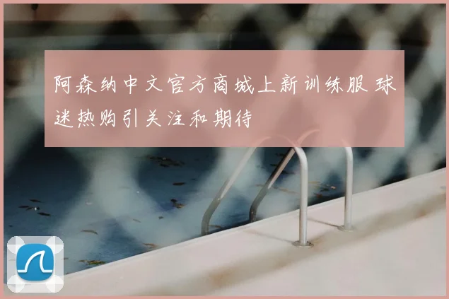 阿森纳中文官方商城上新训练服 球迷热购引关注和期待