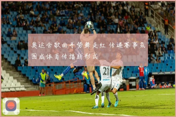 奥运会歌曲手势舞走红 传递赛事氛围成体育传播新形式